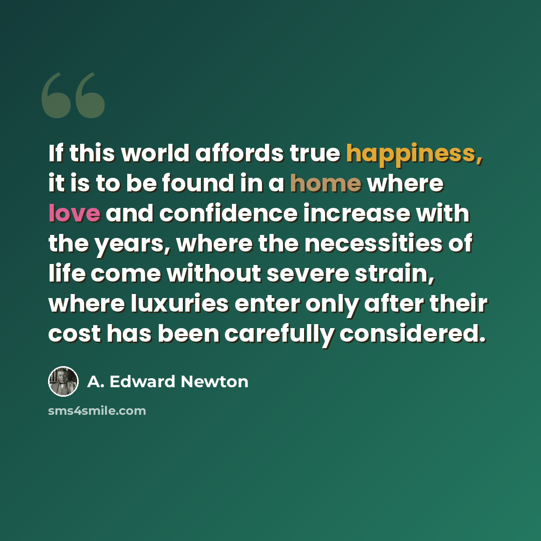 “If this world affords true happiness, it is to be found in a home where love and confidence increase with the years, where the necessities of life come without severe strain, where luxuries enter only after their cost has been carefully considered.” quote by A. Edward Newton