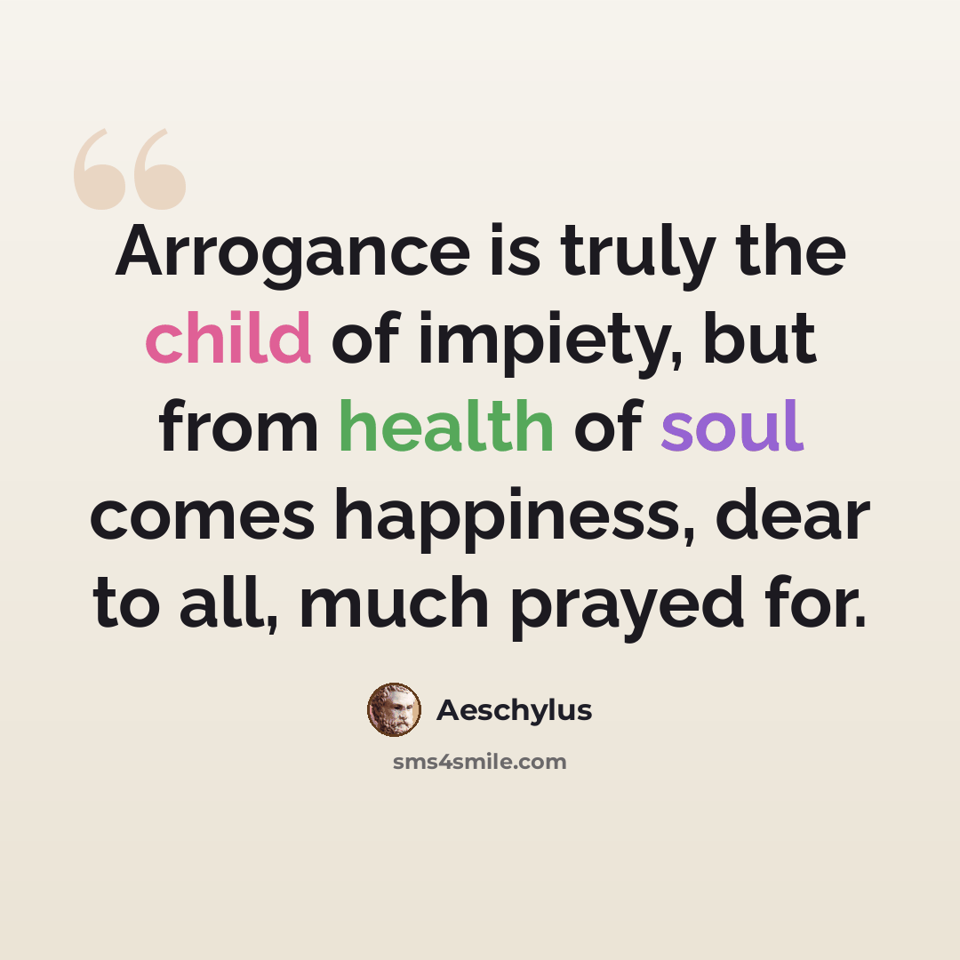 “Arrogance is truly the child of impiety, but from health of soul comes happiness, dear to all, much prayed for.” quote by Aeschylus