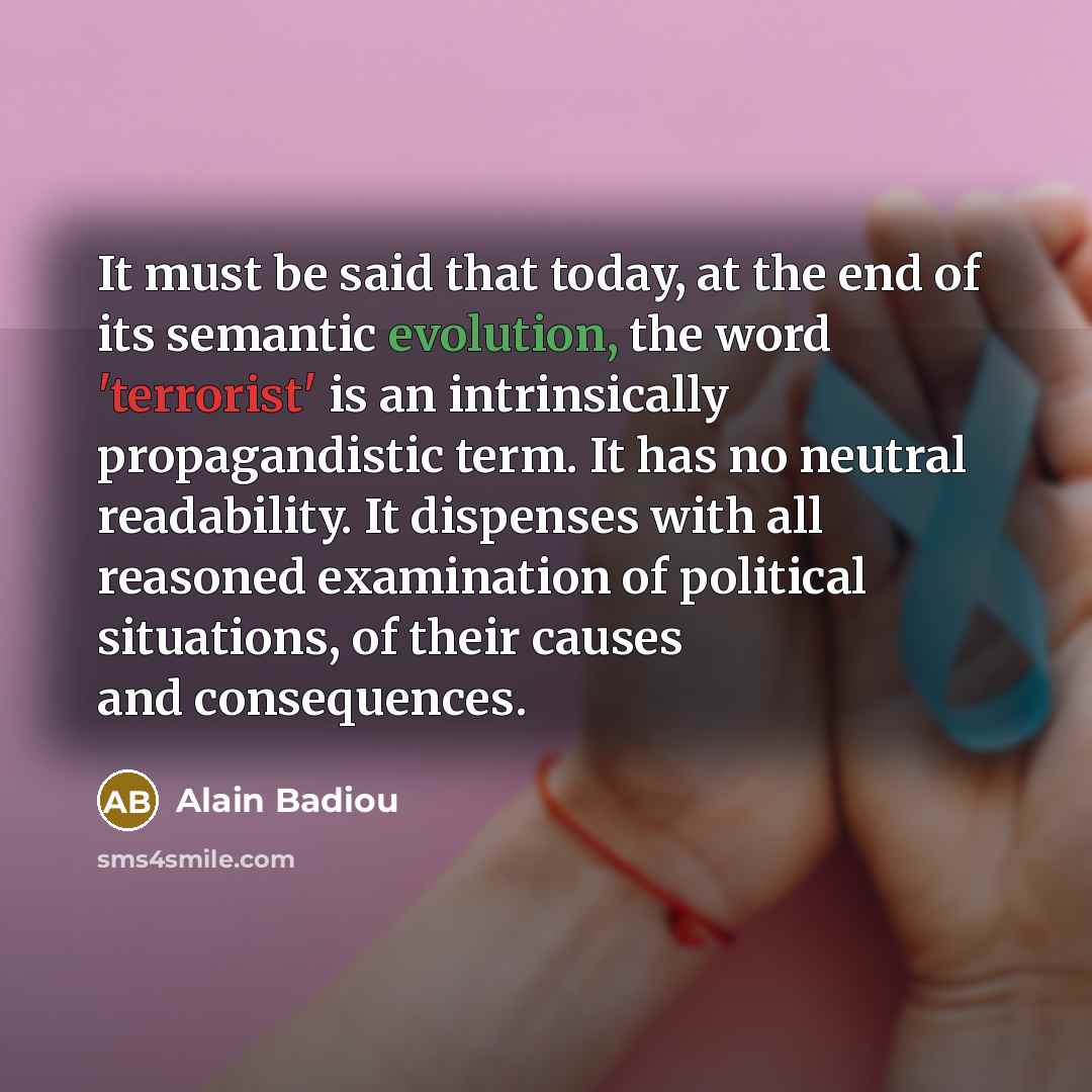 “It must be said that today, at the end of its semantic evolution, the word 'terrorist' is an intrinsically propagandistic term. It has no neutral readability. It dispenses with all reasoned examination of political situations, of their causes and consequences.” quote by Alain Badiou