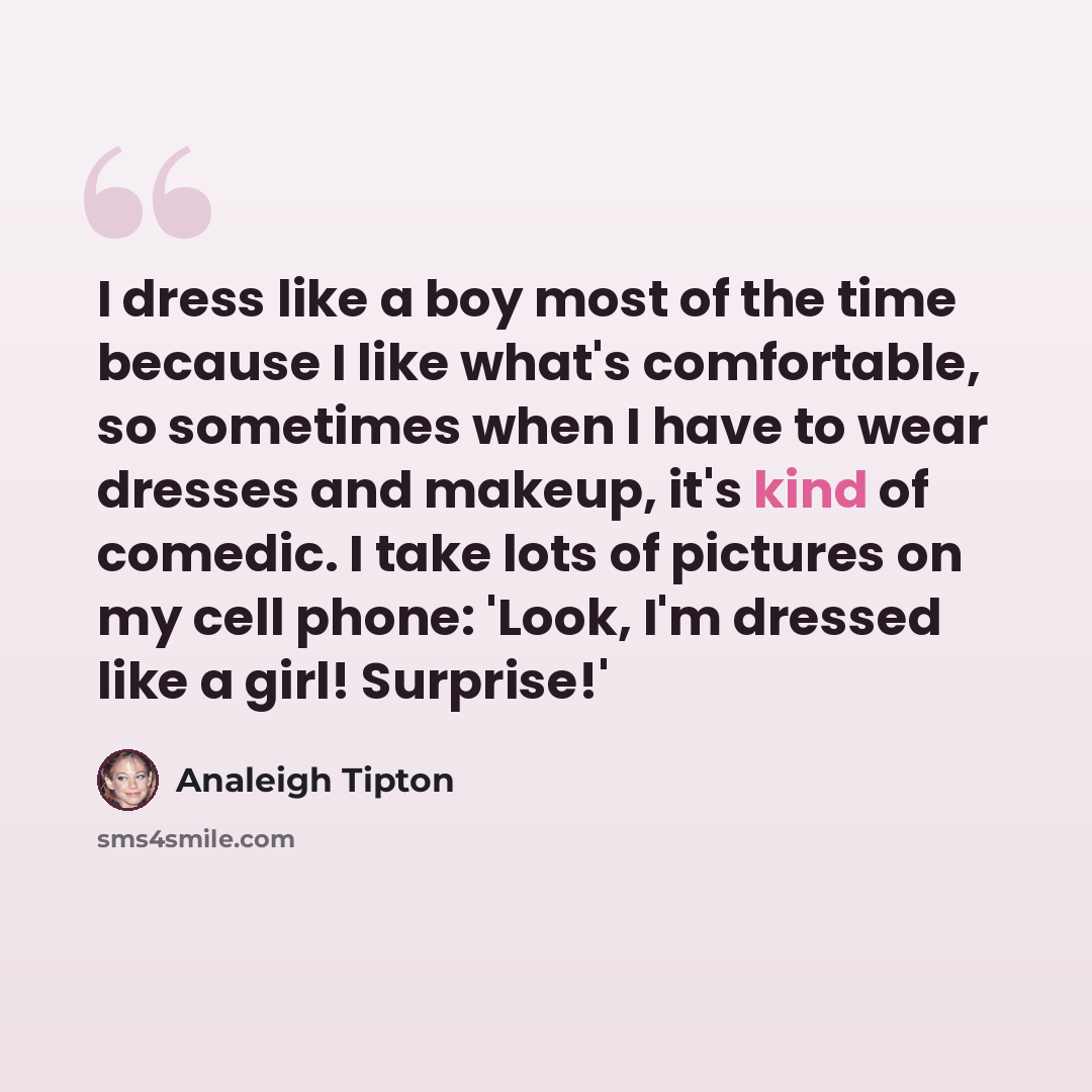 “I dress like a boy most of the time because I like what's comfortable, so sometimes when I have to wear dresses and makeup, it's kind of comedic. I take lots of pictures on my cell phone: 'Look, I'm dressed like a girl! Surprise!'” quote by Analeigh Tipton