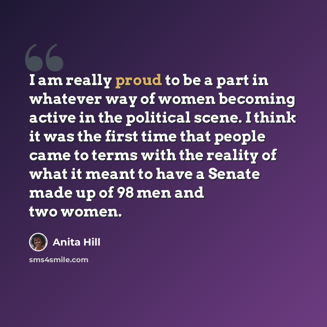 “I am really proud to be a part in whatever way of women becoming active in the political scene. I think it was the first time that people came to terms with the reality of what it meant to have a Senate made up of 98 men and two women.” quote by Anita Hill
