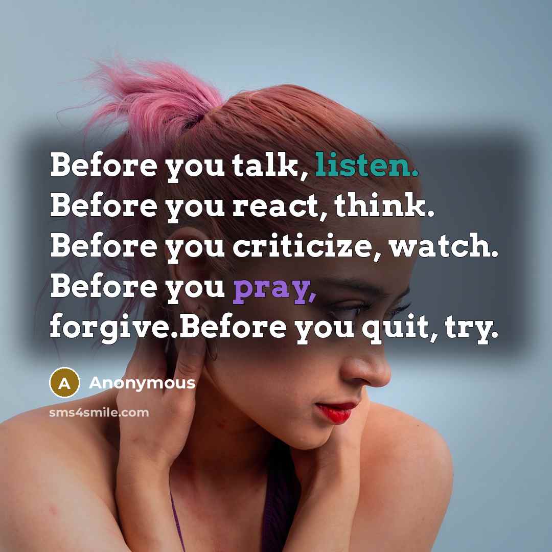 “Before you talk, listen. Before you react, think. Before you criticize, watch. Before you pray, forgive.Before you quit, try.” quote by Anonymous