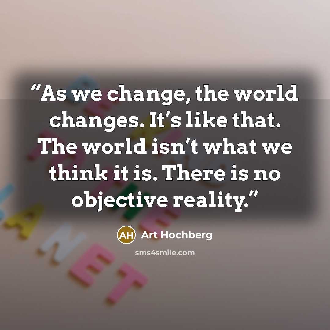 “As we change, the world changes. It’s like that. The world isn’t what we think it is. There is no objective reality.” quote by Art Hochberg