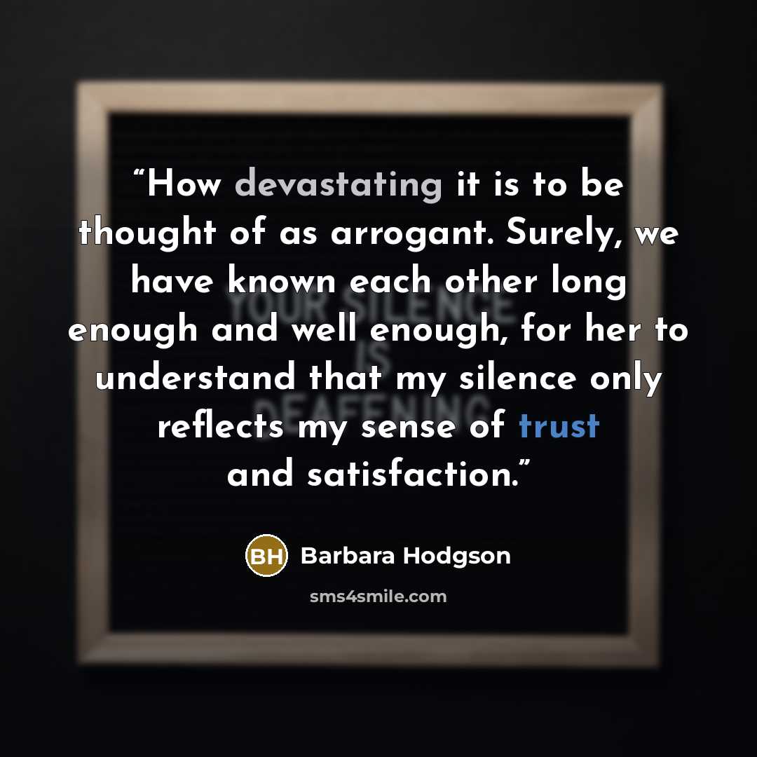 “How devastating it is to be thought of as arrogant. Surely, we have known each other long enough and well enough, for her to understand that my silence only reflects my sense of trust and satisfaction.” quote by Barbara Hodgson
