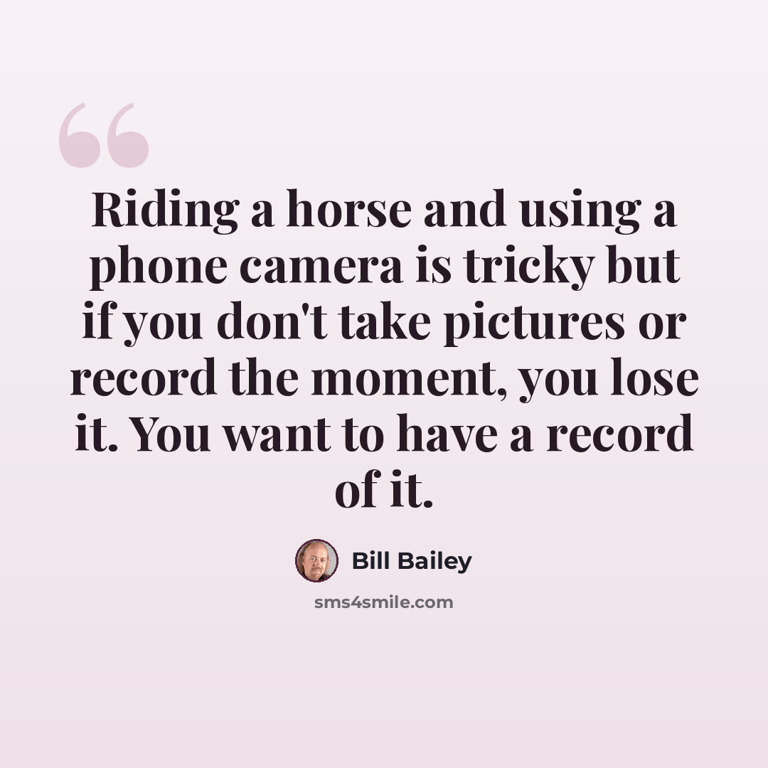 “Riding a horse and using a phone camera is tricky but if you don't take pictures or record the moment, you lose it. You want to have a record of it.” quote by Bill Bailey