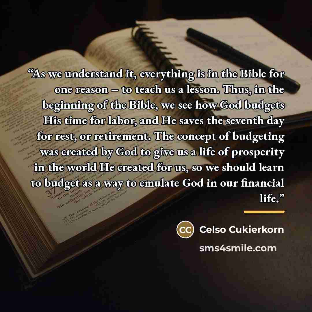 “As we understand it, everything is in the Bible for one reason – to teach us a lesson. Thus, in the beginning of the Bible, we see how God budgets His time for labor, and He saves the seventh day for rest, or retirement. The concept of budgeting was created by God to give us a life of prosperity…” quote by Celso Cukierkorn