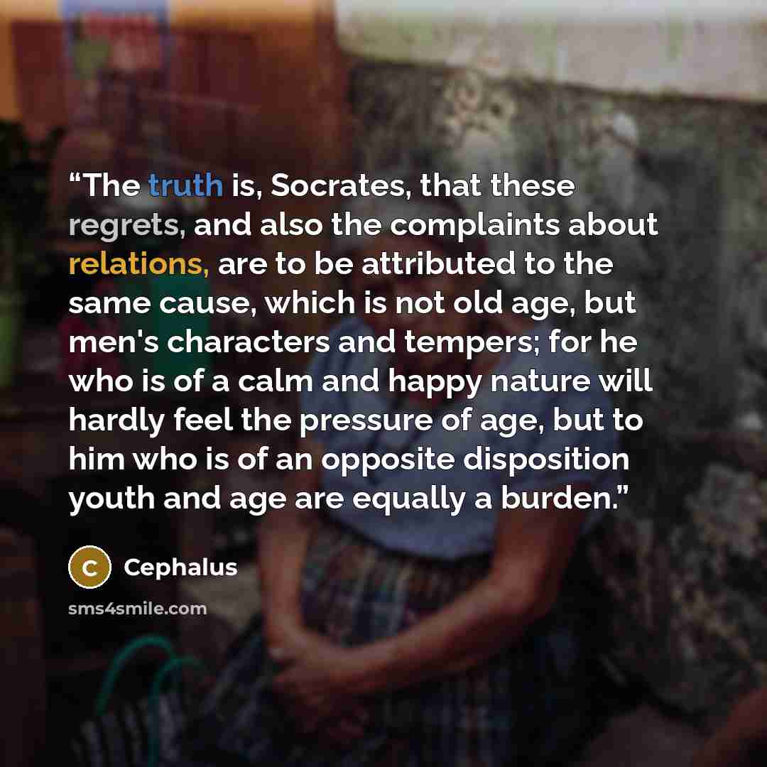 “The truth is, Socrates, that these regrets, and also the complaints about relations, are to be attributed to the same cause, which is not old age, but men's characters and tempers; for he who is of a calm and happy nature will hardly feel the pressure of age, but to him who is of an opposite…” quote by Cephalus