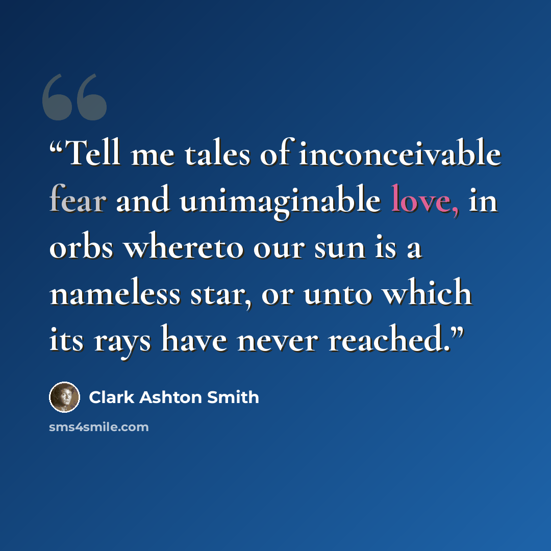 “Tell me tales of inconceivable fear and unimaginable love, in orbs whereto our sun is a nameless star, or unto which its rays have never reached.” quote by Clark Ashton Smith