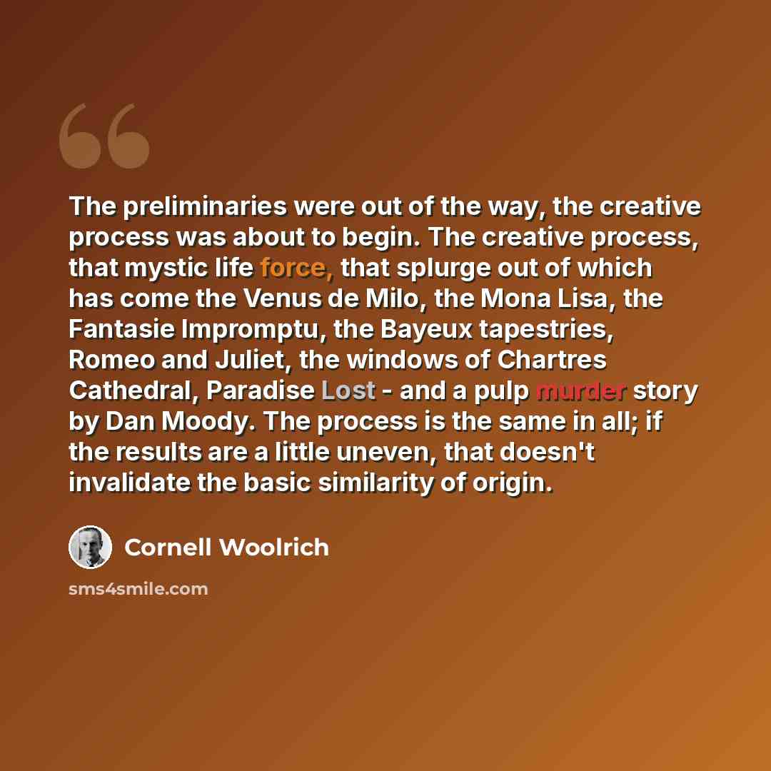 “The preliminaries were out of the way, the creative process was about to begin. The creative process, that mystic life force, that splurge out of which has come the Venus de Milo, the Mona Lisa, the Fantasie Impromptu, the Bayeux tapestries, Romeo and Juliet, the windows of Chartres Cathedral…” quote by Cornell Woolrich