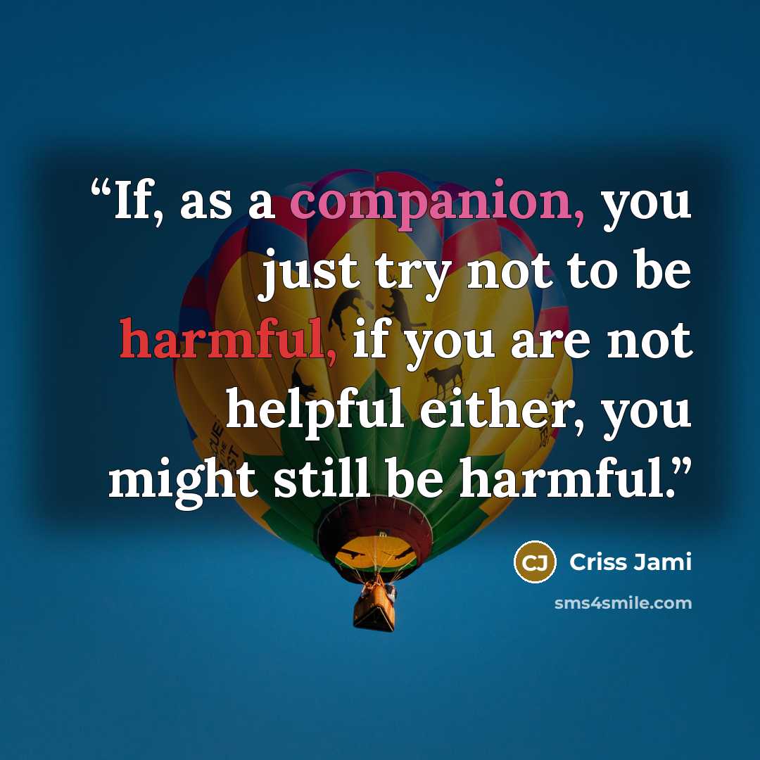 “If, as a companion, you just try not to be harmful, if you are not helpful either, you might still be harmful.” quote by Criss Jami