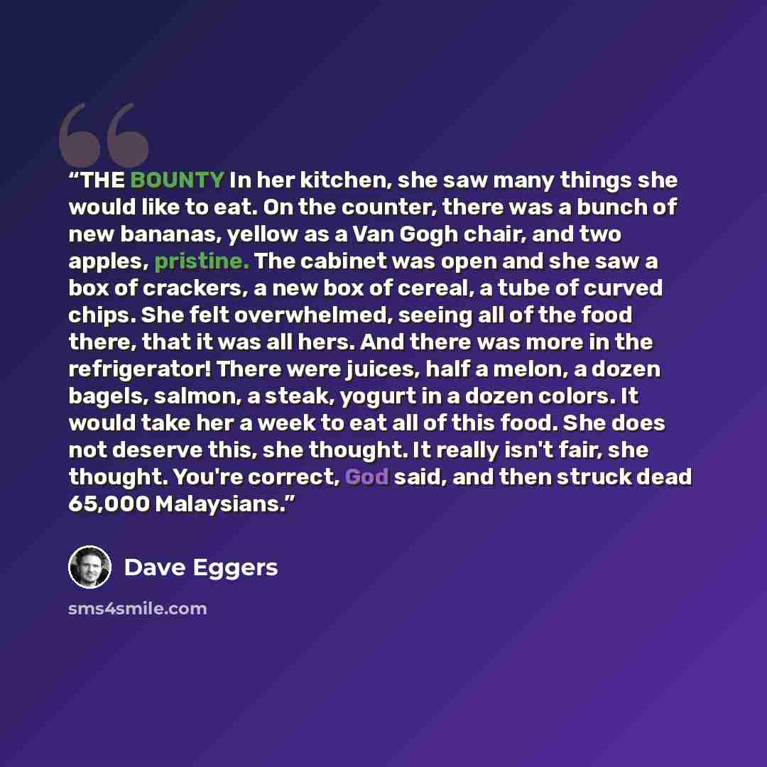 “THE BOUNTY In her kitchen, she saw many things she would like to eat. On the counter, there was a bunch of new bananas, yellow as a Van Gogh chair, and two apples, pristine. The cabinet was open and she saw a box of crackers, a new box of cereal, a tube of curved chips. She felt overwhelmed…” quote by Dave Eggers