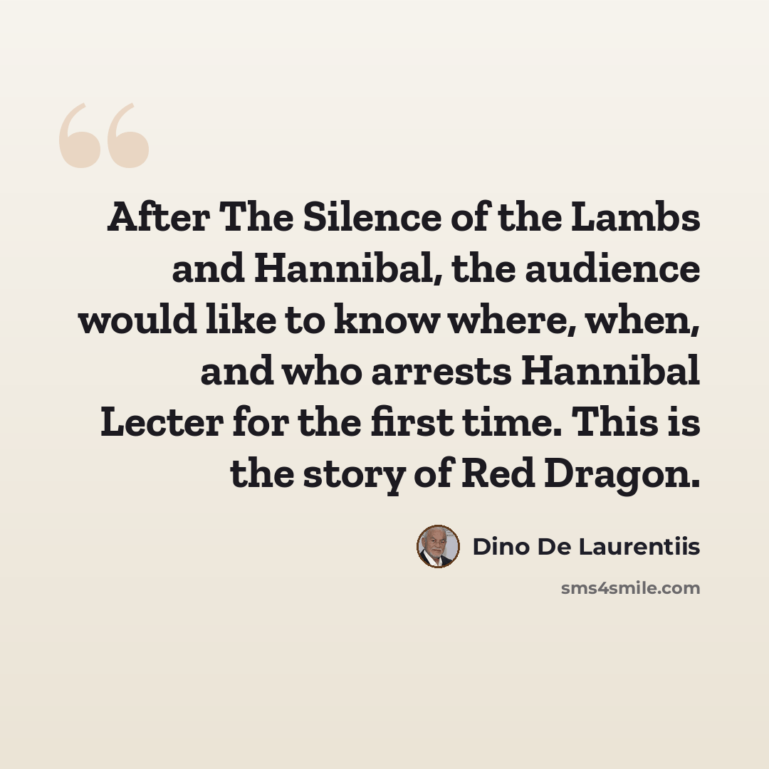 “After The Silence of the Lambs and Hannibal, the audience would like to know where, when, and who arrests Hannibal Lecter for the first time. This is the story of Red Dragon.” quote by Dino De Laurentiis