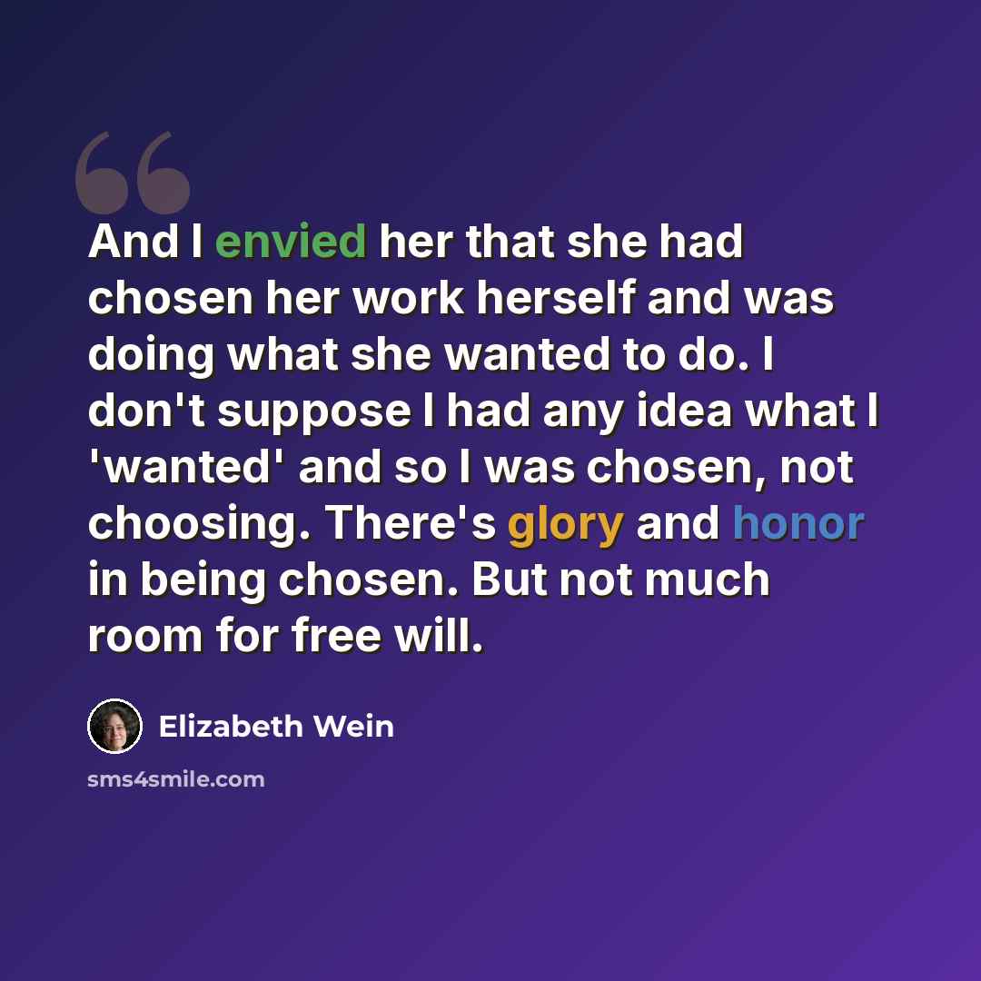 “And I envied her that she had chosen her work herself and was doing what she wanted to do. I don't suppose I had any idea what I 'wanted' and so I was chosen, not choosing. There's glory and honor in being chosen. But not much room for free will.” quote by Elizabeth Wein