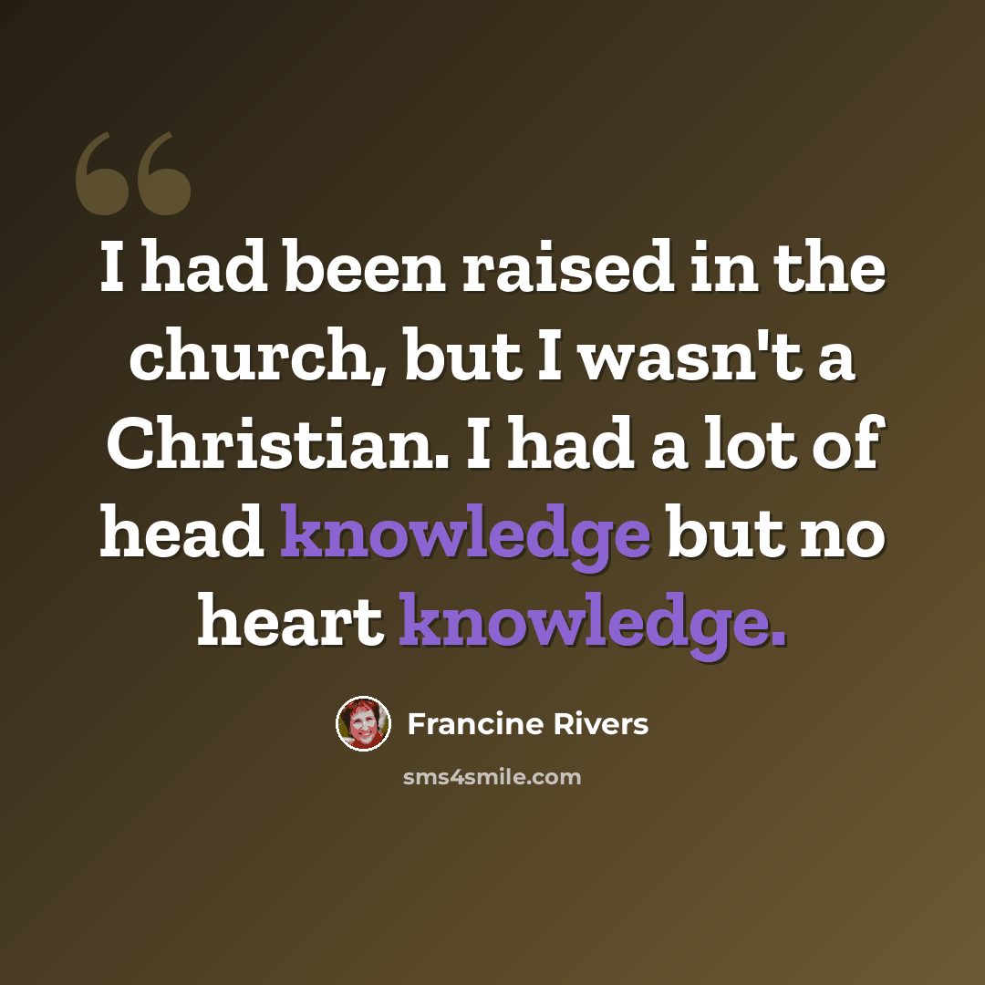 “I had been raised in the church, but I wasn't a Christian. I had a lot of head knowledge but no heart knowledge.” quote by Francine Rivers