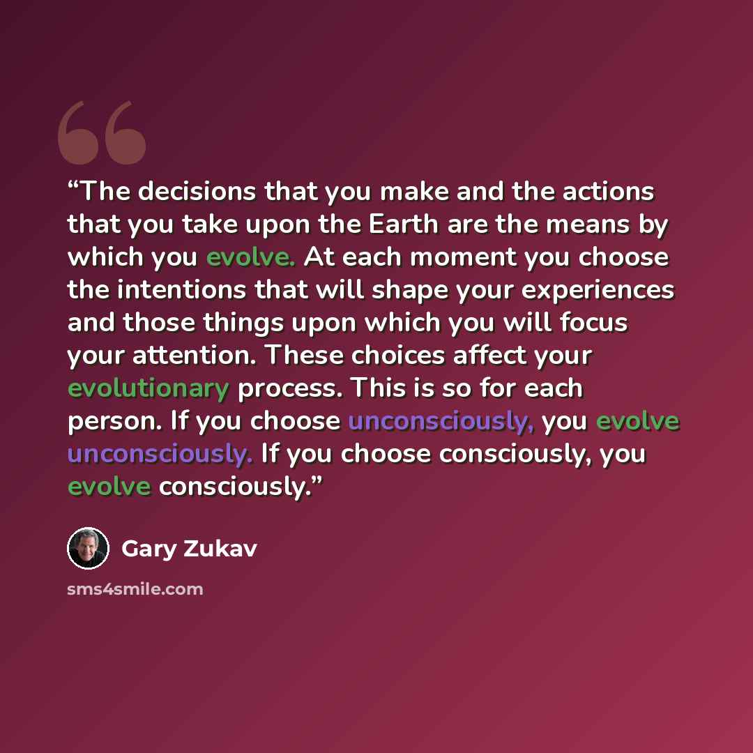 “The decisions that you make and the actions that you take upon the Earth are the means by which you evolve. At each moment you choose the intentions that will shape your experiences and those things upon which you will focus your attention. These choices affect your evolutionary process. This is…” quote by Gary Zukav