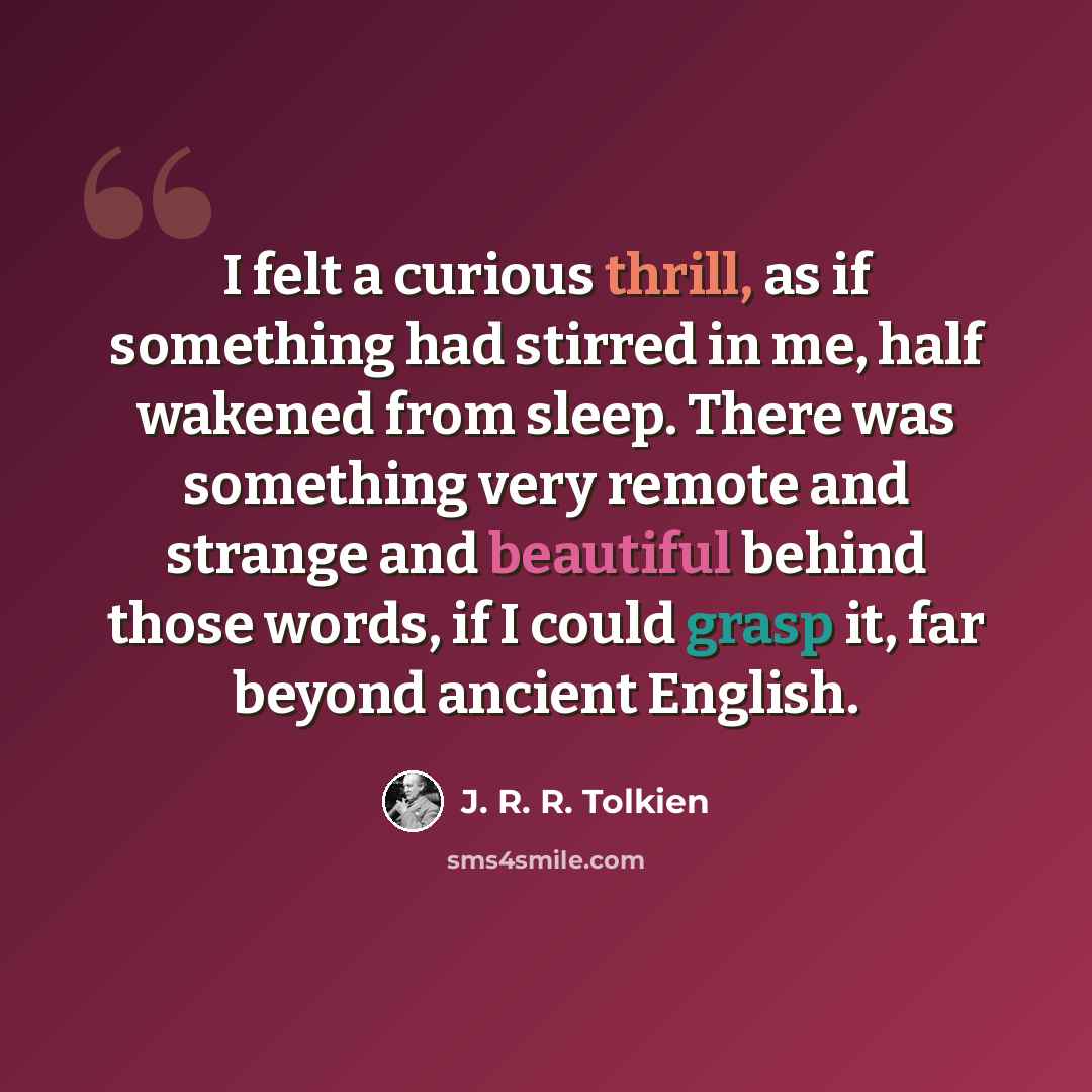 “I felt a curious thrill, as if something had stirred in me, half wakened from sleep. There was something very remote and strange and beautiful behind those words, if I could grasp it, far beyond ancient English.” quote by J. R. R. Tolkien