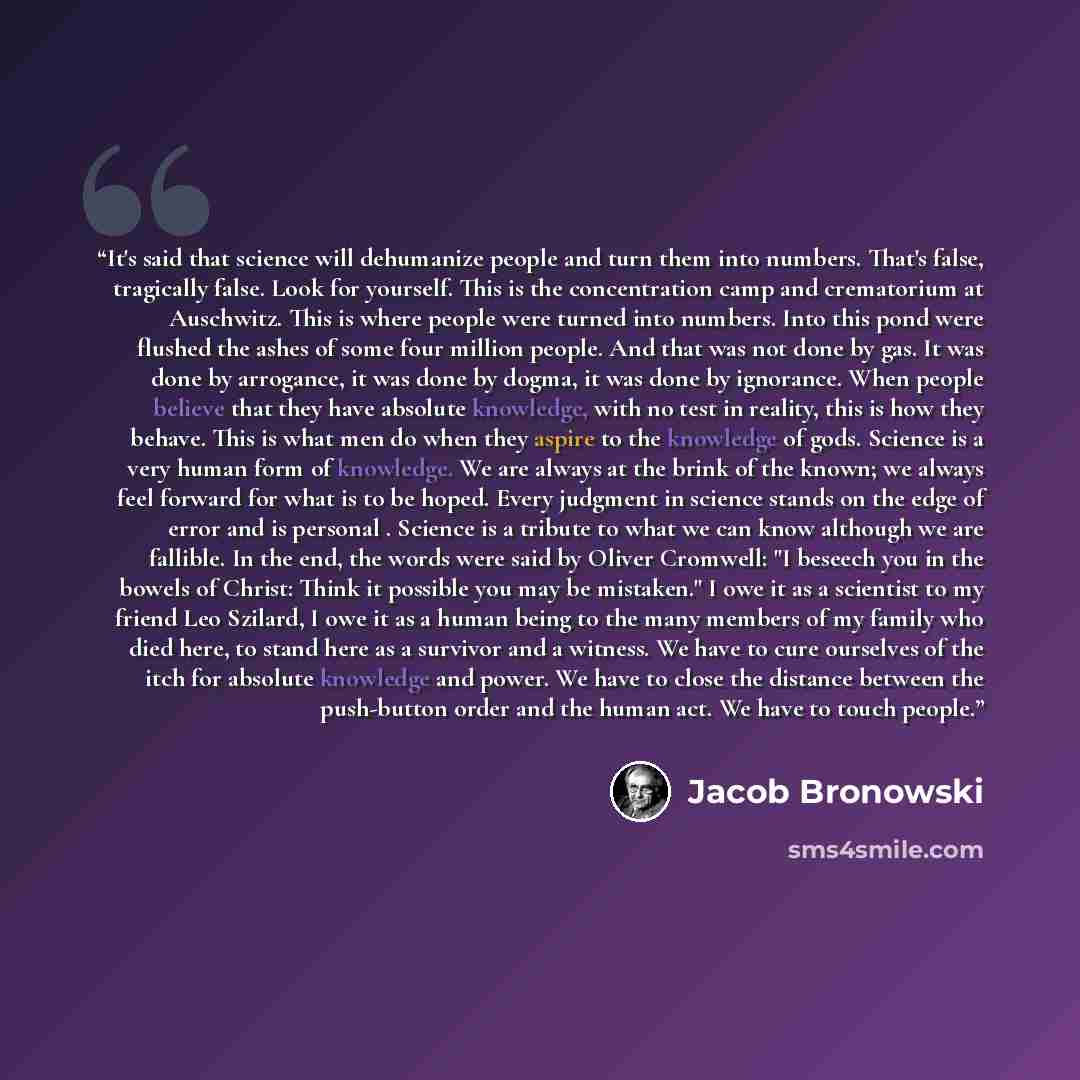 “It's said that science will dehumanize people and turn them into numbers. That's false, tragically false. Look for yourself. This is the concentration camp and crematorium at Auschwitz. This is where people were turned into numbers. Into this pond were flushed the ashes of some four million…” quote by Jacob Bronowski