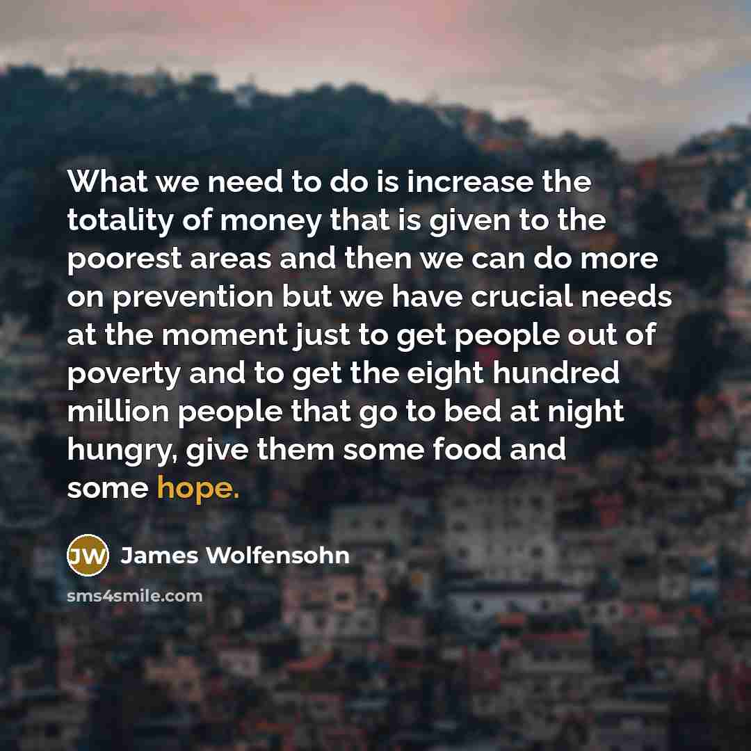 “What we need to do is increase the totality of money that is given to the poorest areas and then we can do more on prevention but we have crucial needs at the moment just to get people out of poverty and to get the eight hundred million people that go to bed at night hungry, give them some food…” quote by James Wolfensohn