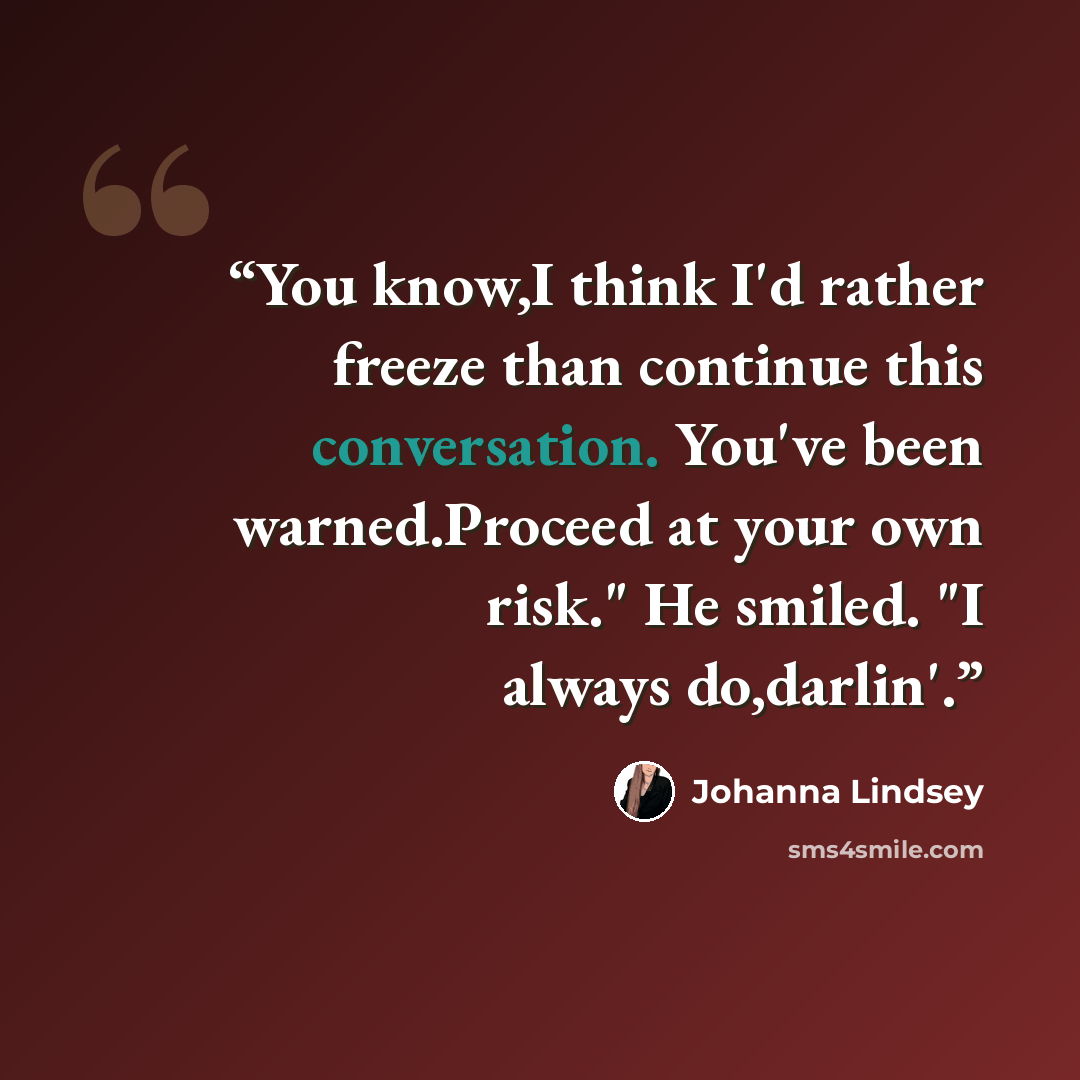 “You know,I think I'd rather freeze than continue this conversation. You've been warned.Proceed at your own risk." He smiled. "I always do,darlin'.” quote by Johanna Lindsey