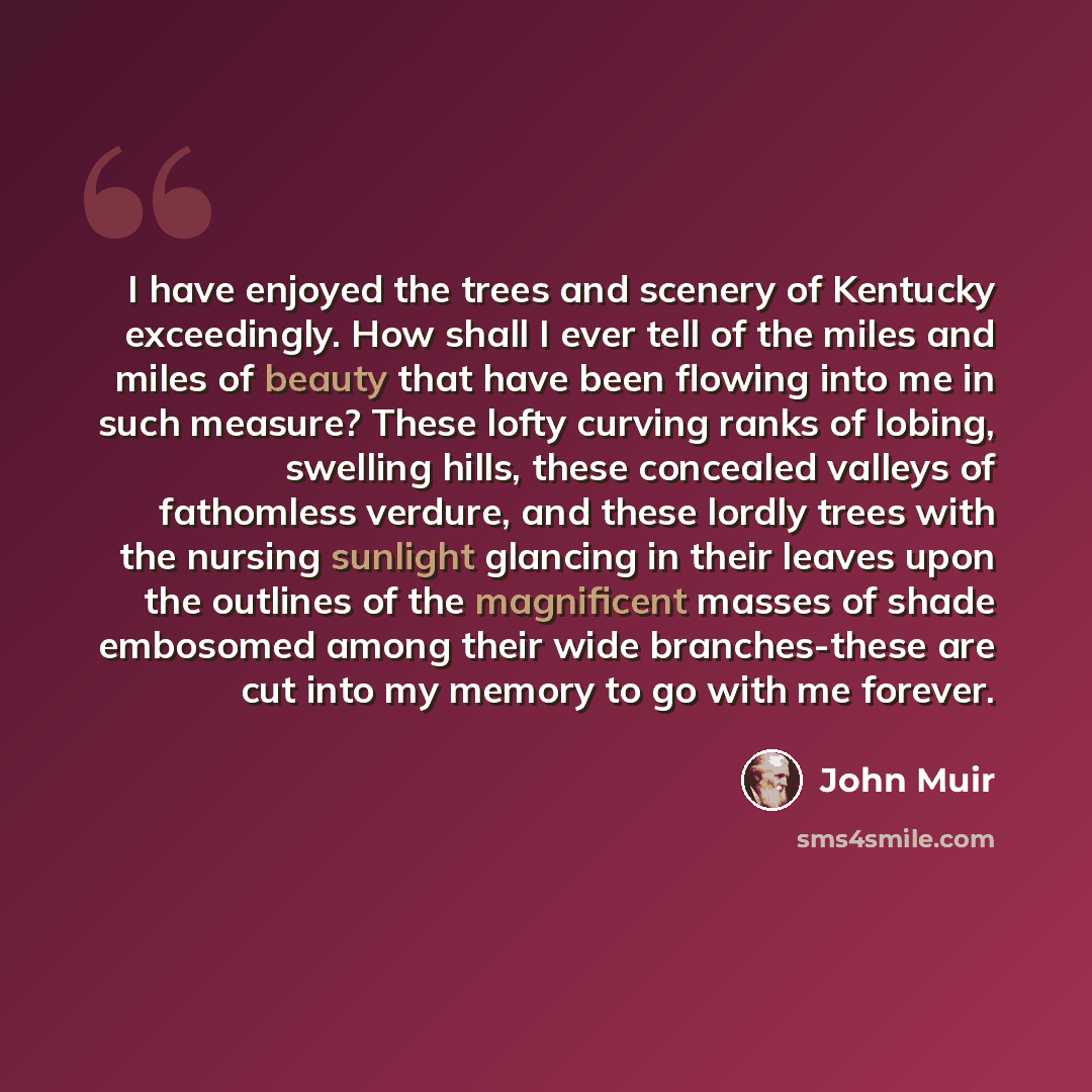 “I have enjoyed the trees and scenery of Kentucky exceedingly. How shall I ever tell of the miles and miles of beauty that have been flowing into me in such measure? These lofty curving ranks of lobing, swelling hills, these concealed valleys of fathomless verdure, and these lordly trees with the…” quote by John Muir