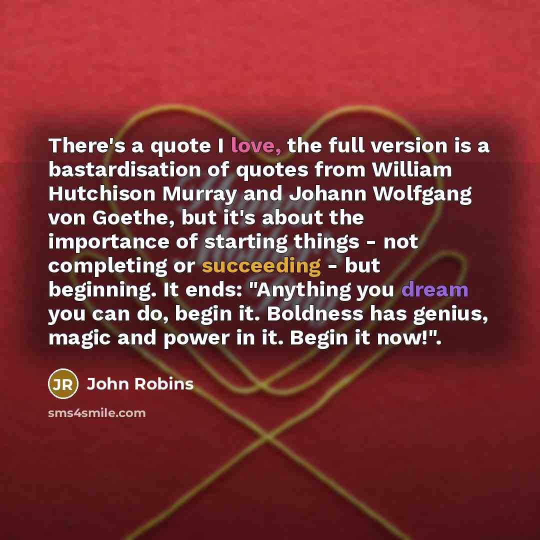 “There's a quote I love, the full version is a bastardisation of quotes from William Hutchison Murray and Johann Wolfgang von Goethe, but it's about the importance of starting things - not completing or succeeding - but beginning. It ends: "Anything you dream you can do, begin it. Boldness has…” quote by John Robins