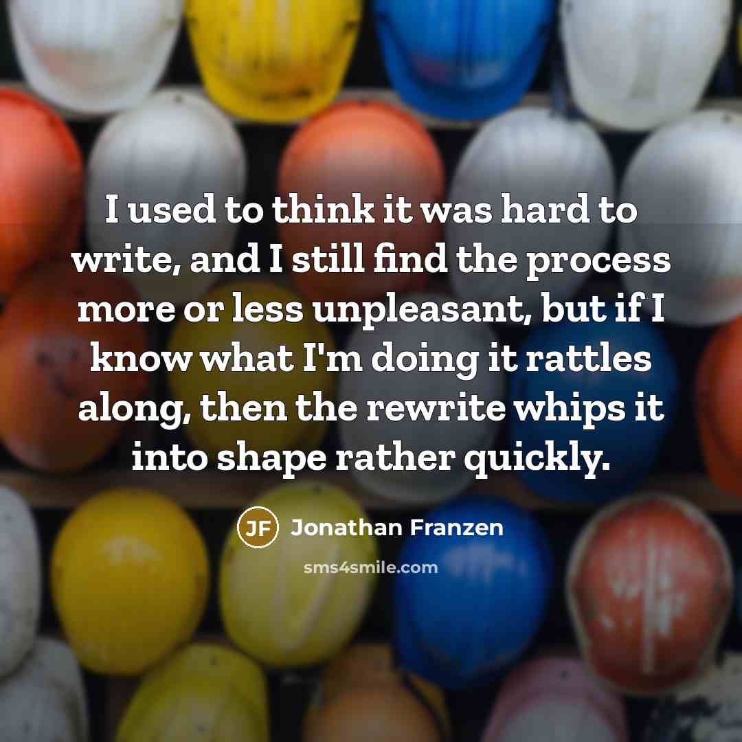 “I used to think it was hard to write, and I still find the process more or less unpleasant, but if I know what I'm doing it rattles along, then the rewrite whips it into shape rather quickly.” quote by Jonathan Franzen