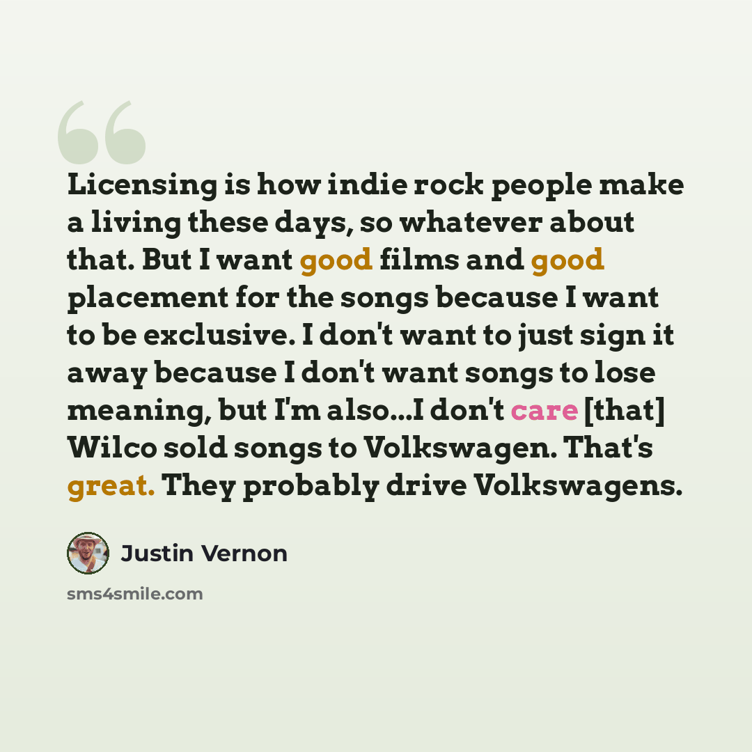 “Licensing is how indie rock people make a living these days, so whatever about that. But I want good films and good placement for the songs because I want to be exclusive. I don't want to just sign it away because I don't want songs to lose meaning, but I'm also...I don't care [that] Wilco sold…” quote by Justin Vernon