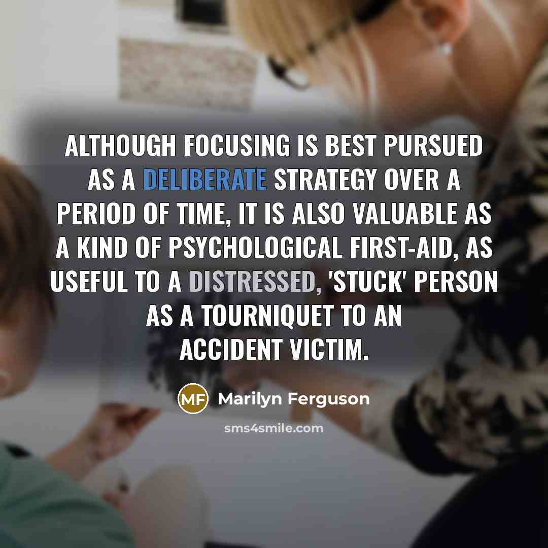 “Although focusing is best pursued as a deliberate strategy over a period of time, it is also valuable as a kind of psychological first-aid, as useful to a distressed, 'stuck' person as a tourniquet to an accident victim.” quote by Marilyn Ferguson