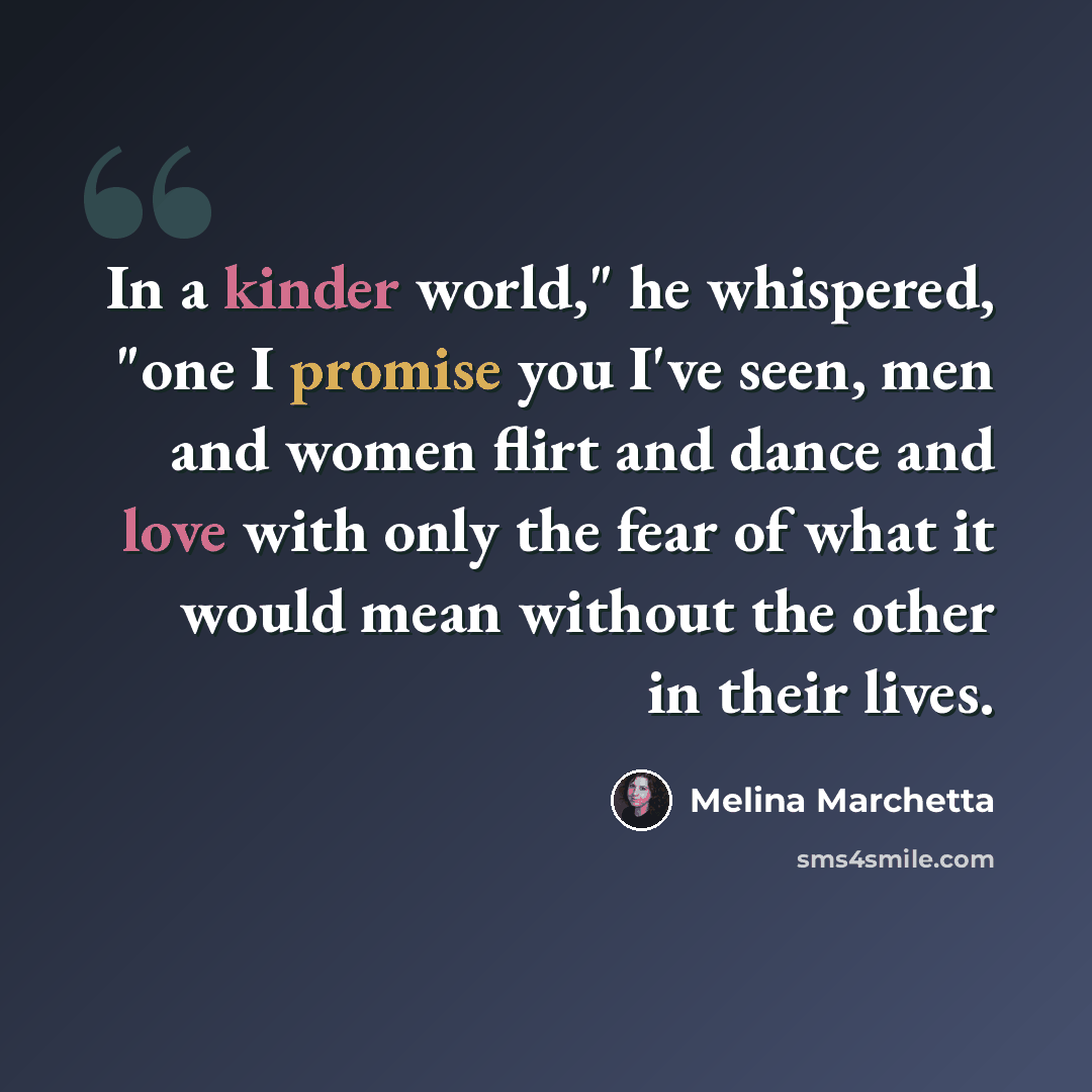“In a kinder world," he whispered, "one I promise you I've seen, men and women flirt and dance and love with only the fear of what it would mean without the other in their lives.” quote by Melina Marchetta
