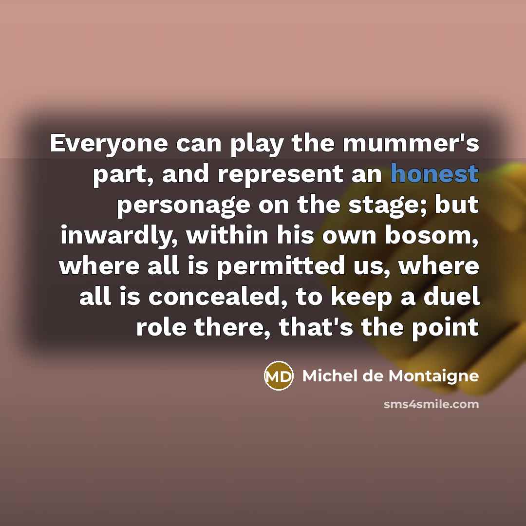 “Everyone can play the mummer's part, and represent an honest personage on the stage; but inwardly, within his own bosom, where all is permitted us, where all is concealed, to keep a duel role there, that's the point” quote by Michel De Montaigne