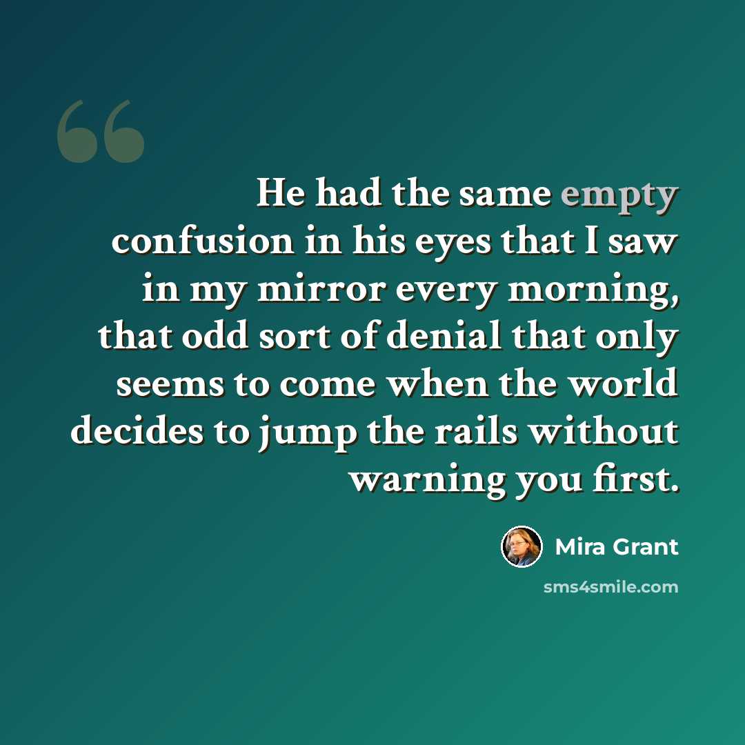 “He had the same empty confusion in his eyes that I saw in my mirror every morning, that odd sort of denial that only seems to come when the world decides to jump the rails without warning you first.” quote by Mira Grant