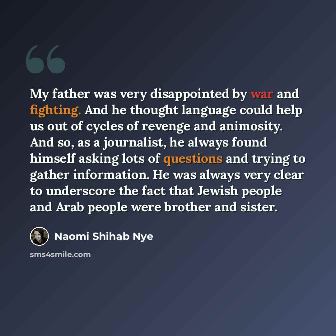 “My father was very disappointed by war and fighting. And he thought language could help us out of cycles of revenge and animosity. And so, as a journalist, he always found himself asking lots of questions and trying to gather information. He was always very clear to underscore the fact that Jewish…” quote by Naomi Shihab Nye
