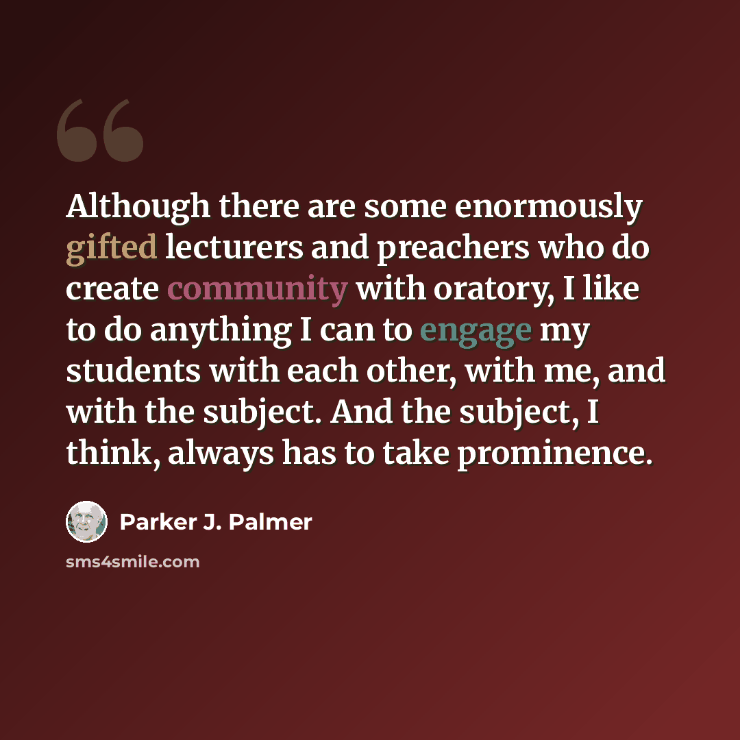 “Although there are some enormously gifted lecturers and preachers who do create community with oratory, I like to do anything I can to engage my students with each other, with me, and with the subject. And the subject, I think, always has to take prominence.” quote by Parker J. Palmer