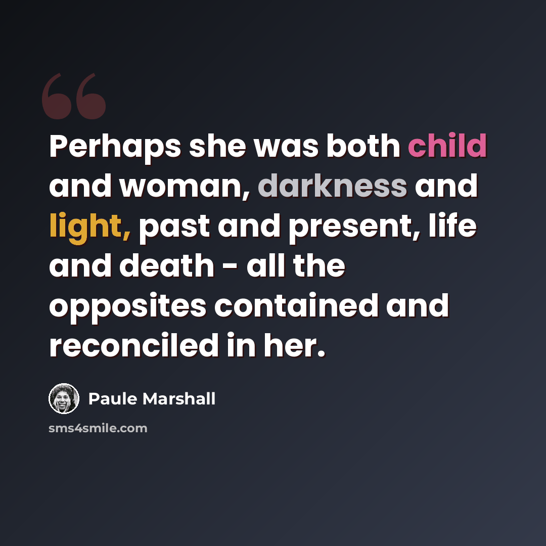 “Perhaps she was both child and woman, darkness and light, past and present, life and death - all the opposites contained and reconciled in her.” quote by Paule Marshall