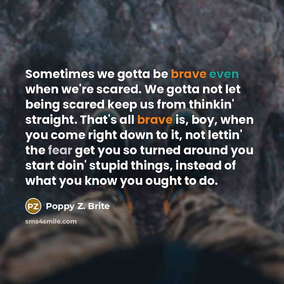 “Sometimes we gotta be brave even when we're scared. We gotta not let being scared keep us from thinkin' straight. That's all brave is, boy, when you come right down to it, not lettin' the fear get you so turned around you start doin' stupid things, instead of what you know you ought to do.” quote by Poppy Z. Brite
