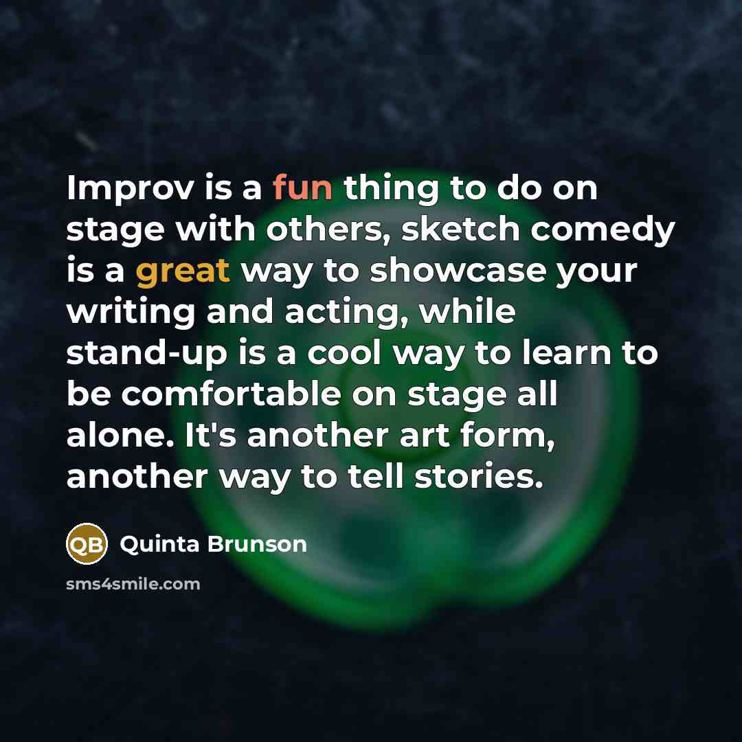 “Improv is a fun thing to do on stage with others, sketch comedy is a great way to showcase your writing and acting, while stand-up is a cool way to learn to be comfortable on stage all alone. It's another art form, another way to tell stories.” quote by Quinta Brunson