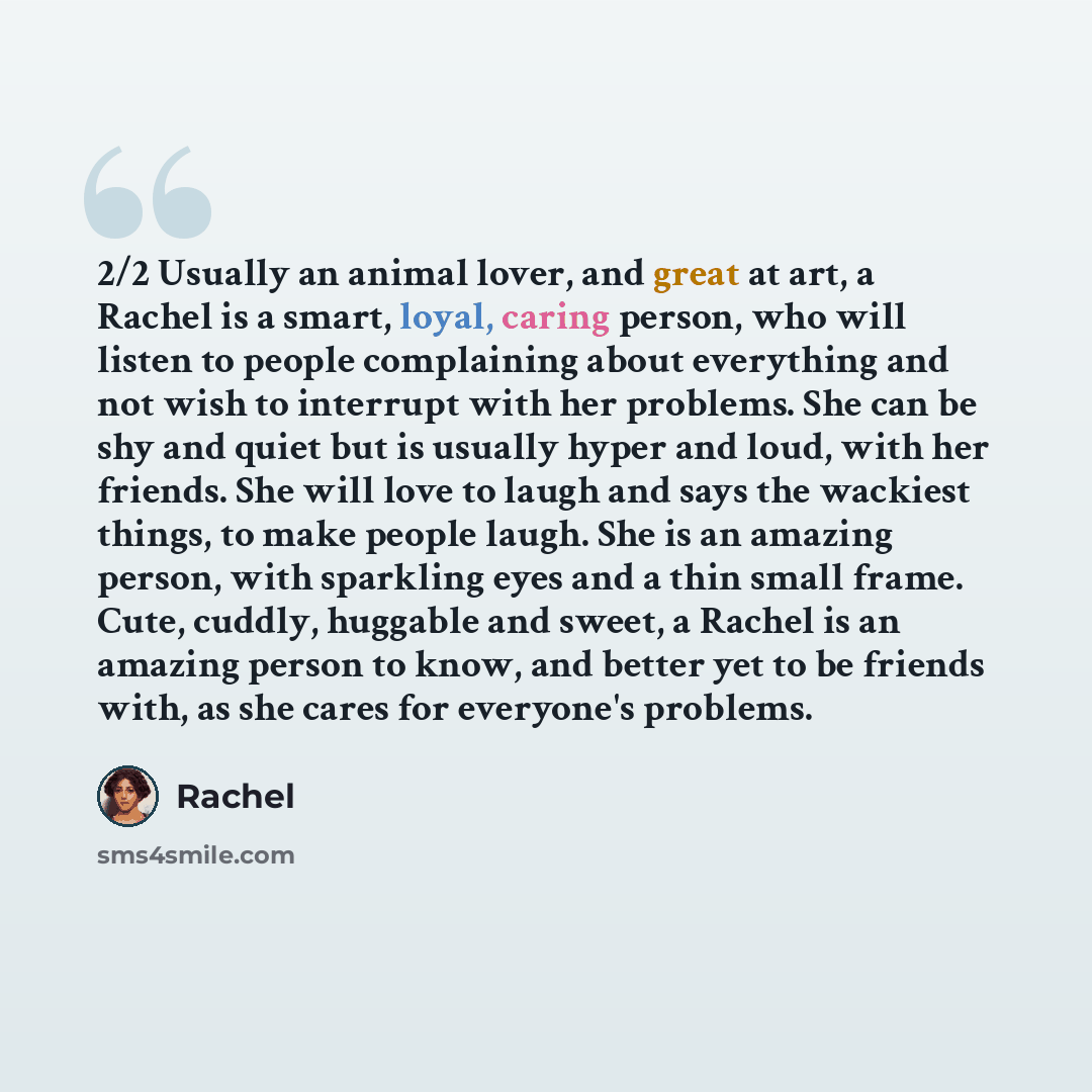 “2/2 Usually an animal lover, and great at art, a Rachel is a smart, loyal, caring person, who will listen to people complaining about everything and not wish to interrupt with her problems. She can be shy and quiet but is usually hyper and loud, with her friends. She will love to laugh and says…” quote by Rachel