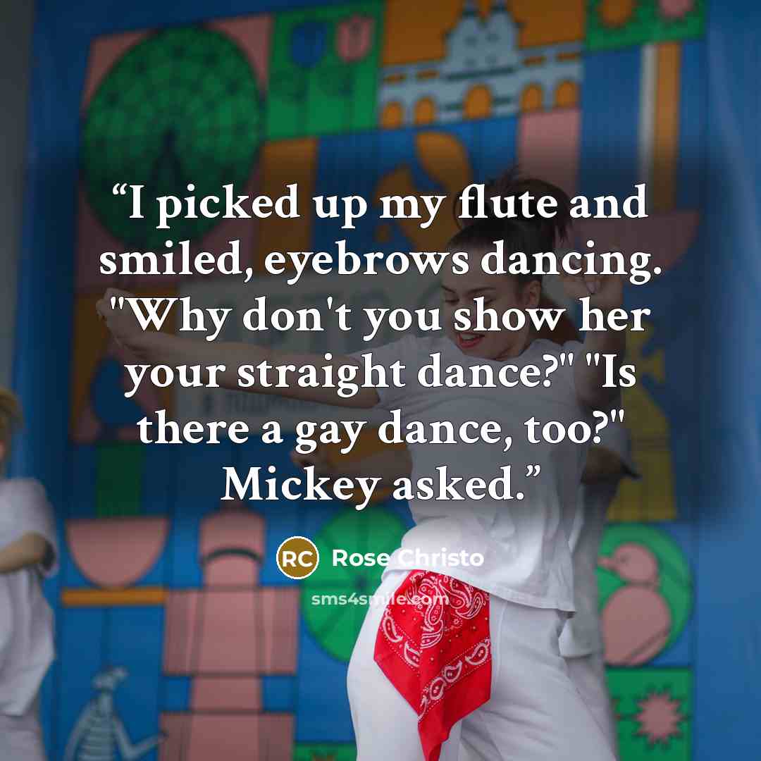 “I picked up my flute and smiled, eyebrows dancing. "Why don't you show her your straight dance?" "Is there a gay dance, too?" Mickey asked.” quote by Rose Christo