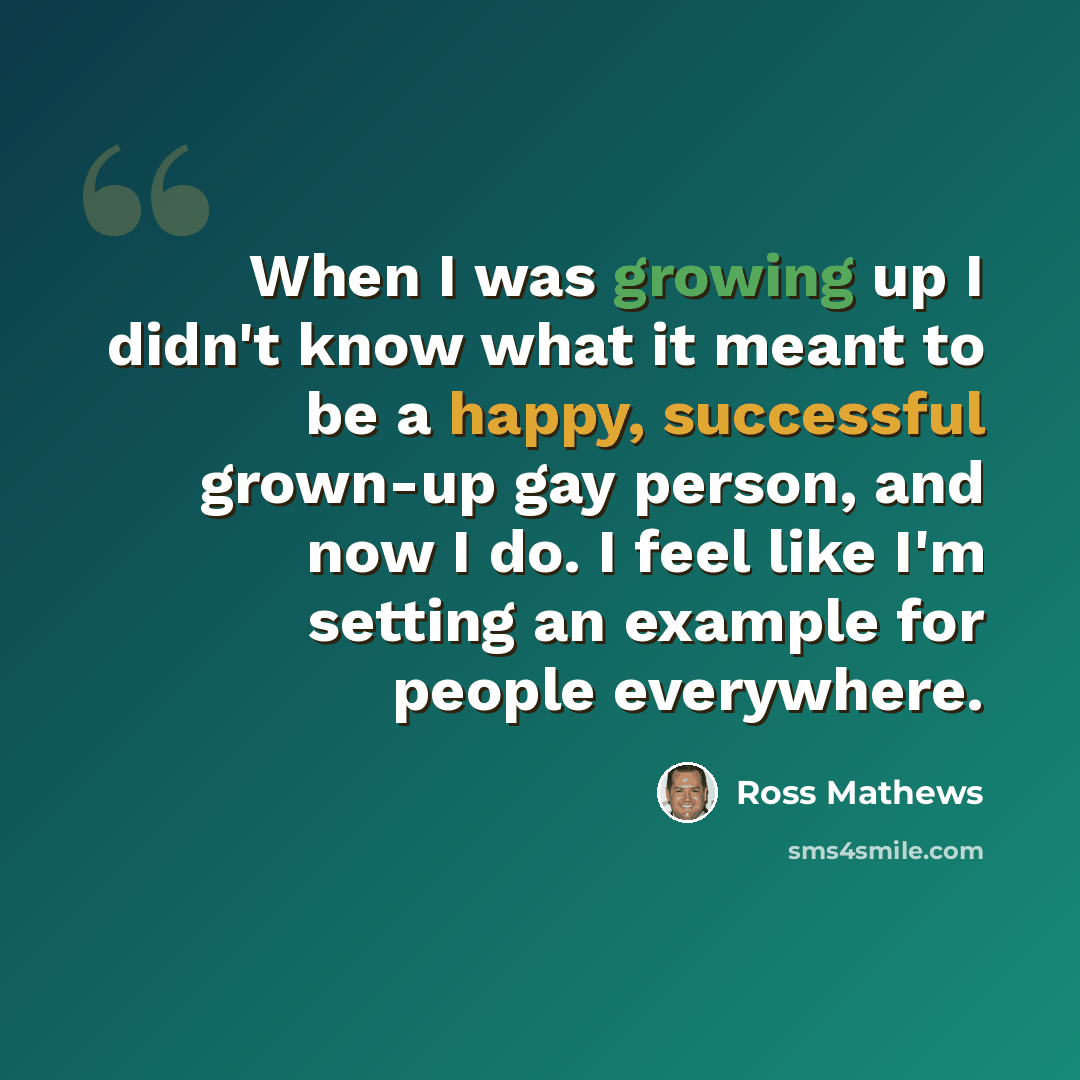“When I was growing up I didn't know what it meant to be a happy, successful grown-up gay person, and now I do. I feel like I'm setting an example for people everywhere.” quote by Ross Mathews
