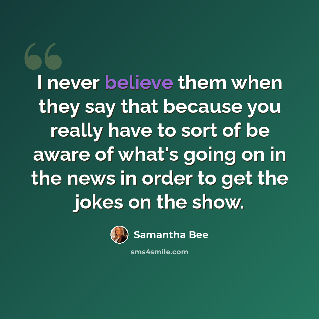 “I never believe them when they say that because you really have to sort of be aware of what's going on in the news in order to get the jokes on the show.” quote by Samantha Bee