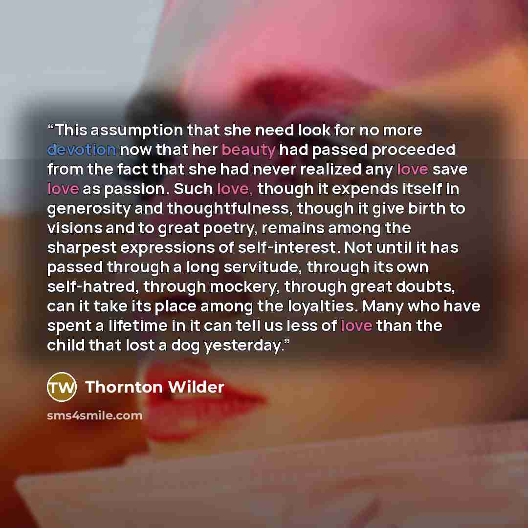 “This assumption that she need look for no more devotion now that her beauty had passed proceeded from the fact that she had never realized any love save love as passion. Such love, though it expends itself in generosity and thoughtfulness, though it give birth to visions and to great poetry…” quote by Thornton Wilder