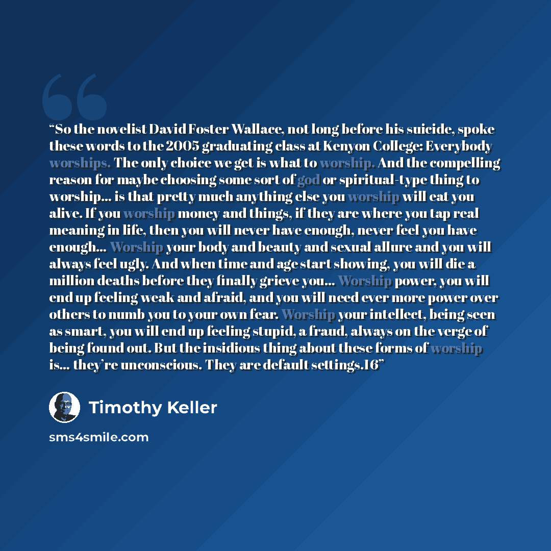 “So the novelist David Foster Wallace, not long before his suicide, spoke these words to the 2005 graduating class at Kenyon College: Everybody worships. The only choice we get is what to worship. And the compelling reason for maybe choosing some sort of god or spiritual-type thing to worship… is…” quote by Timothy Keller