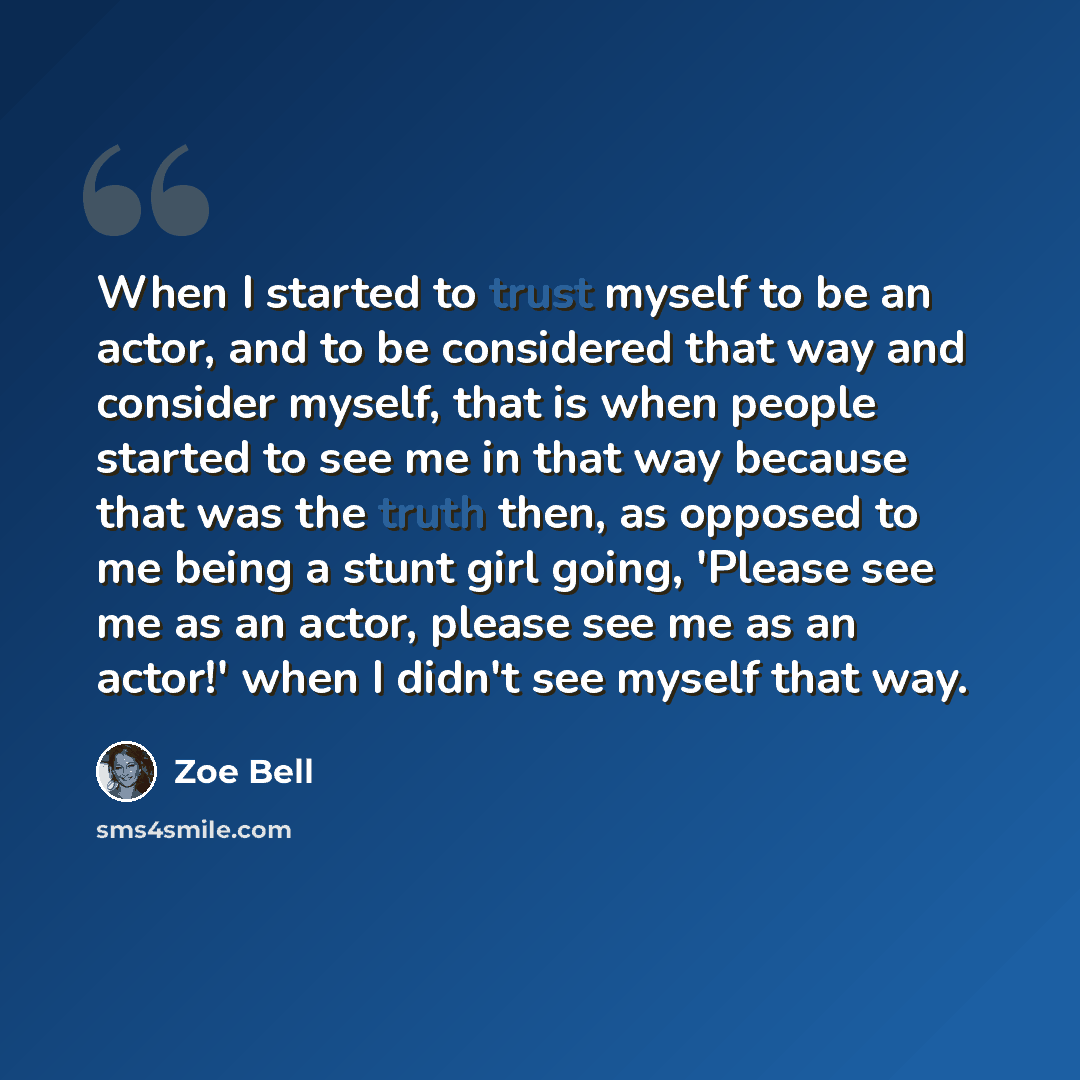 “When I started to trust myself to be an actor, and to be considered that way and consider myself, that is when people started to see me in that way because that was the truth then, as opposed to me being a stunt girl going, 'Please see me as an actor, please see me as an actor!' when I didn't see…” quote by Zoe Bell
