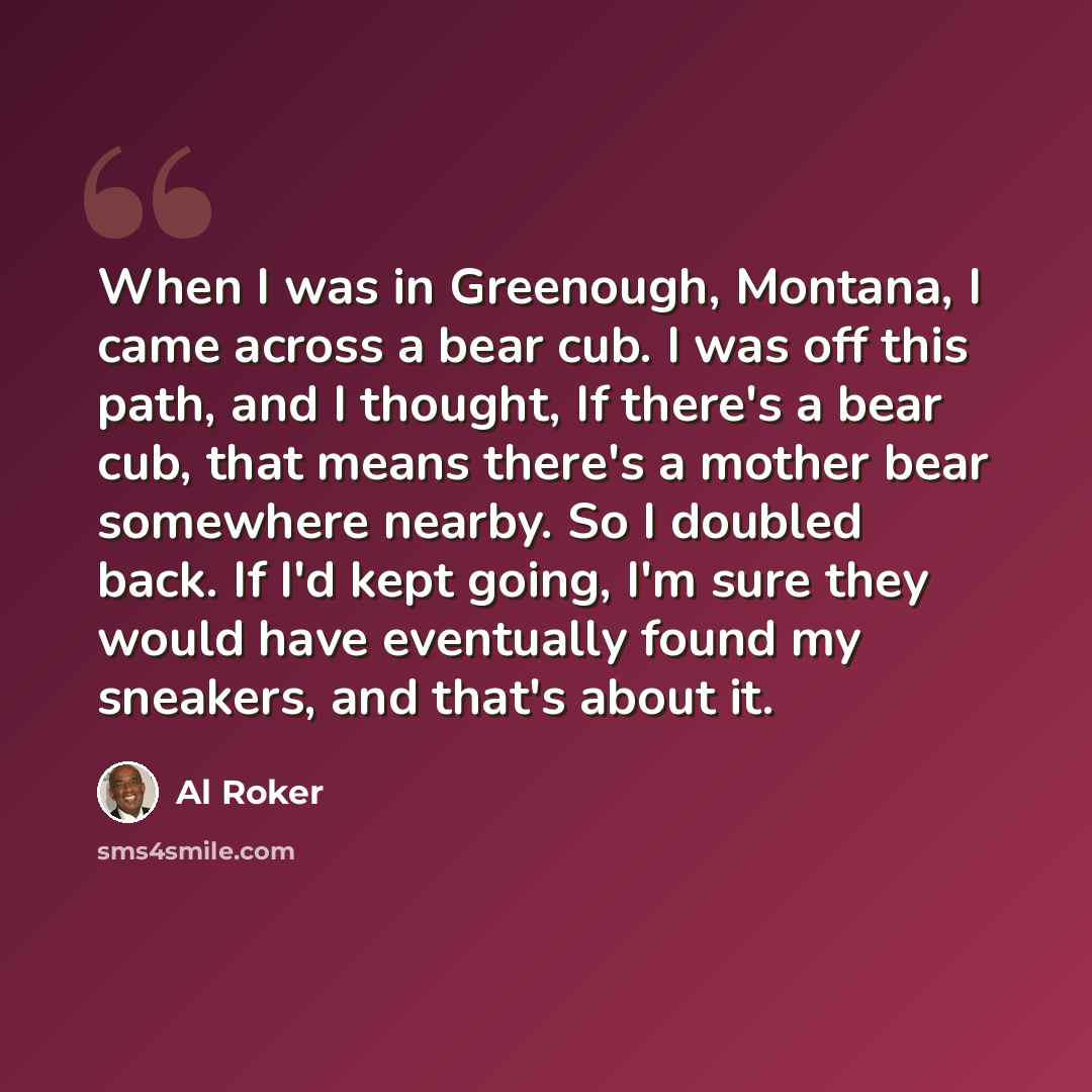 “When I was in Greenough, Montana, I came across a bear cub. I was off this path, and I thought, If there's a bear cub, that means there's a mother bear somewhere nearby. So I doubled back. If I'd kept going, I'm sure they would have eventually found my sneakers, and that's about it.” quote by Al Roker