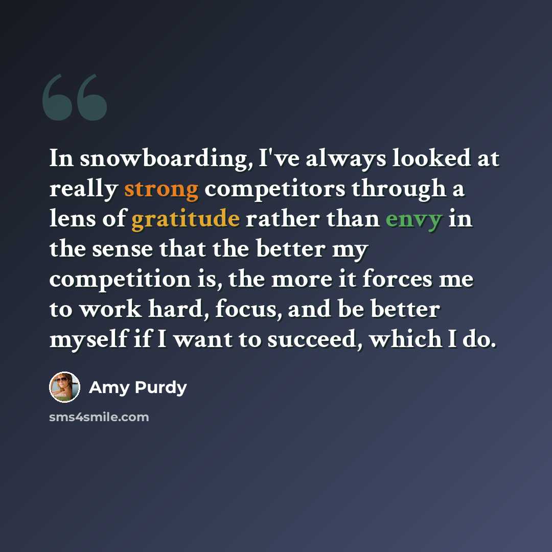 “In snowboarding, I've always looked at really strong competitors through a lens of gratitude rather than envy in the sense that the better my competition is, the more it forces me to work hard, focus, and be better myself if I want to succeed, which I do.” quote by Amy Purdy