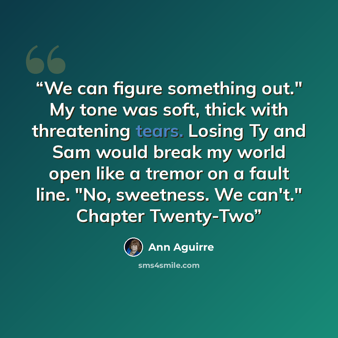 “We can figure something out." My tone was soft, thick with threatening tears. Losing Ty and Sam would break my world open like a tremor on a fault line. "No, sweetness. We can't." Chapter Twenty-Two” quote by Ann Aguirre