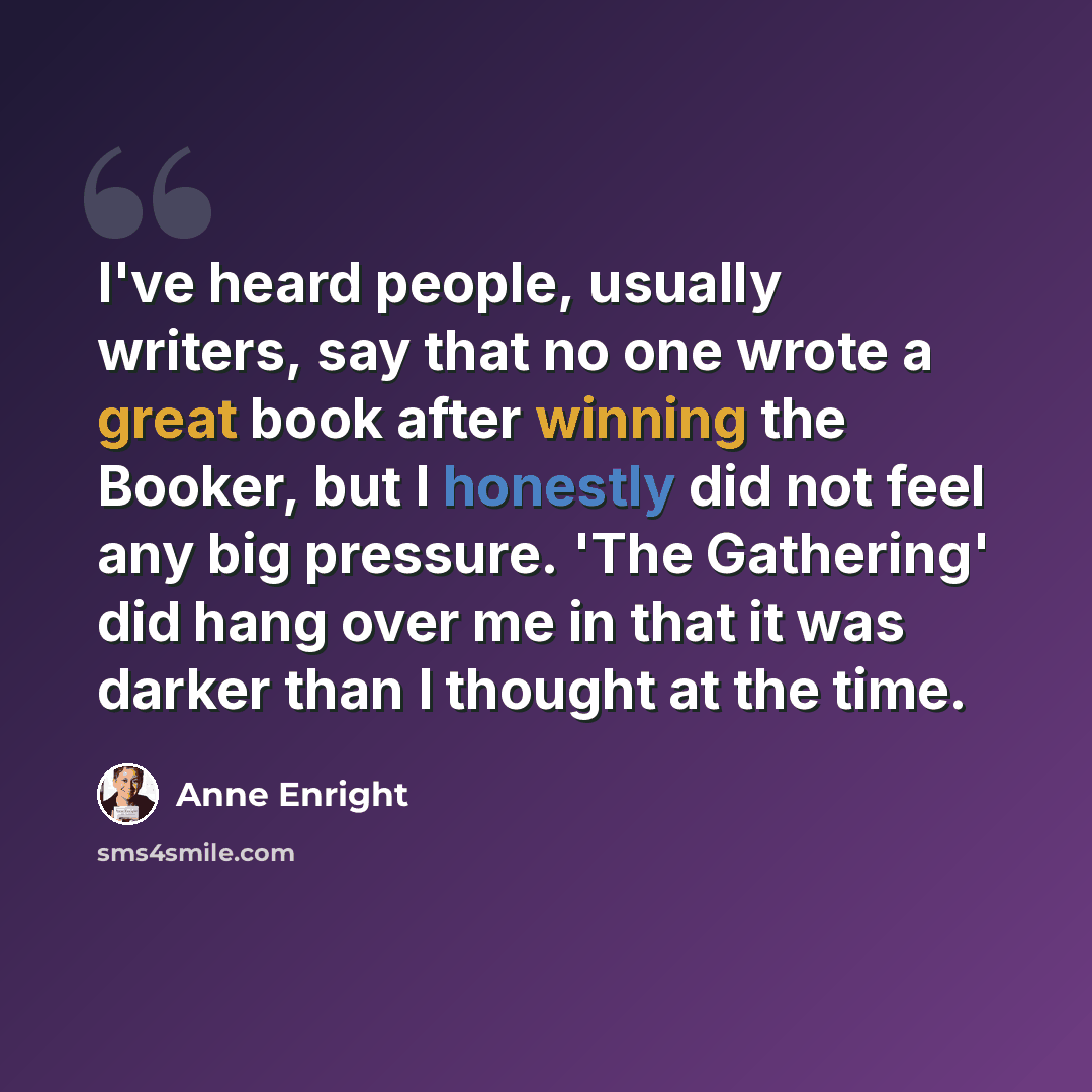 “I've heard people, usually writers, say that no one wrote a great book after winning the Booker, but I honestly did not feel any big pressure. 'The Gathering' did hang over me in that it was darker than I thought at the time.” quote by Anne Enright
