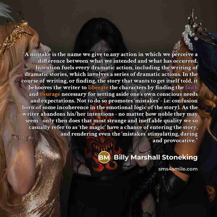 “A mistake is the name we give to any action in which we perceive a difference between what we intended and what has occurred. Intention fuels every dramatic action, including the writing of dramatic stories, which involves a series of dramatic actions. In the course of writing, or finding, the…” quote by Billy Marshall Stoneking