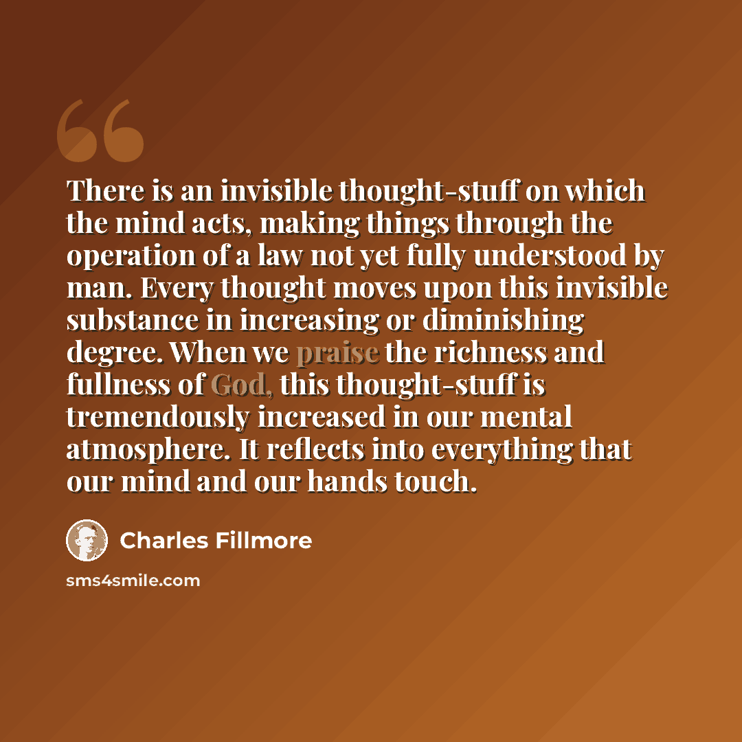 “There is an invisible thought-stuff on which the mind acts, making things through the operation of a law not yet fully understood by man. Every thought moves upon this invisible substance in increasing or diminishing degree. When we praise the richness and fullness of God, this thought-stuff is…” quote by Charles Fillmore