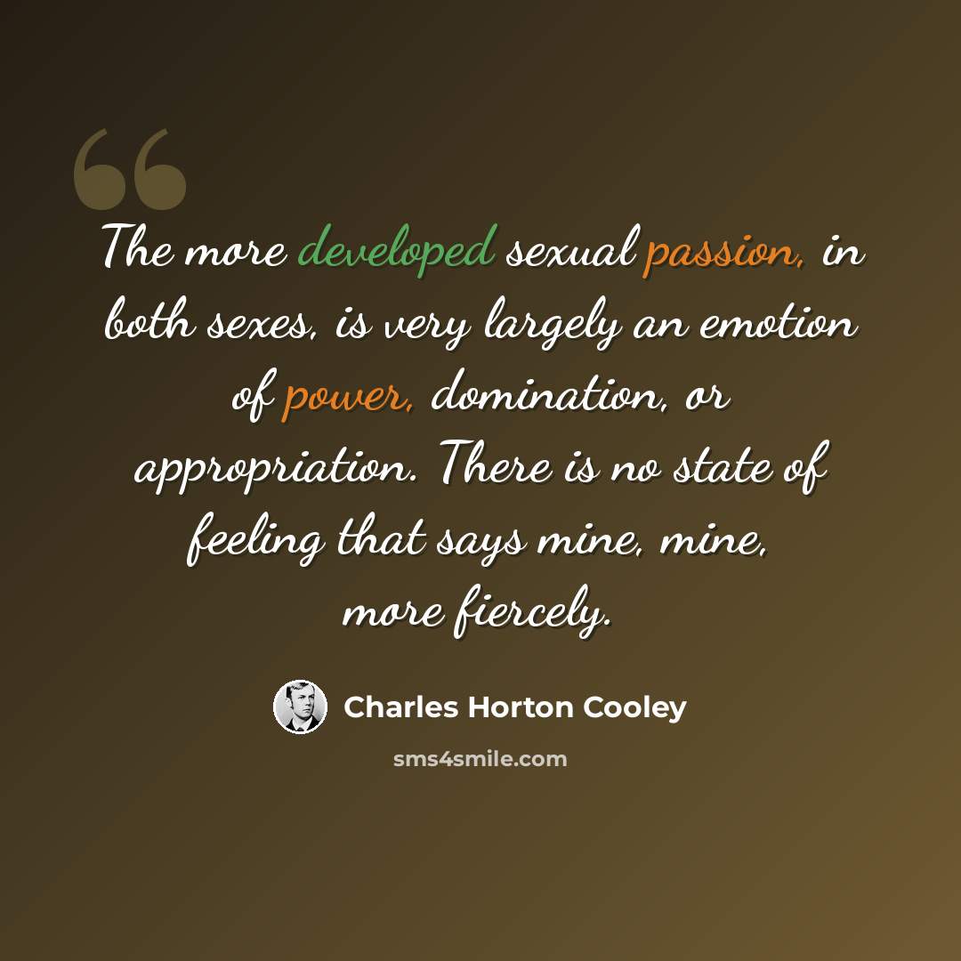 “The more developed sexual passion, in both sexes, is very largely an emotion of power, domination, or appropriation. There is no state of feeling that says mine, mine, more fiercely.” quote by Charles Horton Cooley